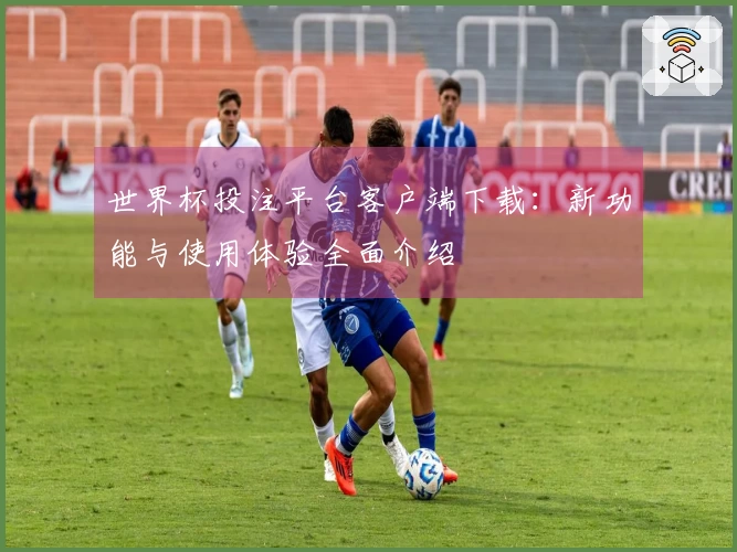 世界杯投注平台客户端下载：新功能与使用体验全面介绍